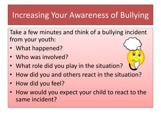 Increasing Your Awareness of Bullying
Take a few minutes and think of a bullying incident
from your youth:
• What happened?
• Who was involved?
• What role did you play in the situation?
• How did you and others react in the situation?
• How did you feel?
• How would you expect your child to react to the
same incident?
 