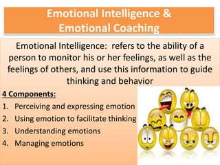 Emotional Intelligence &
Emotional Coaching
Emotional Intelligence: refers to the ability of a
person to monitor his or her feelings, as well as the
feelings of others, and use this information to guide
thinking and behavior
4 Components:
1. Perceiving and expressing emotion
2. Using emotion to facilitate thinking
3. Understanding emotions
4. Managing emotions
 