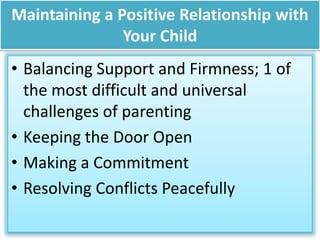 Maintaining a Positive Relationship with
Your Child
• Balancing Support and Firmness; 1 of
the most difficult and universal
challenges of parenting
• Keeping the Door Open
• Making a Commitment
• Resolving Conflicts Peacefully
 