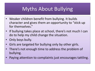 Myths About Bullying
• Weaker children benefit from bullying. It builds
character and gives them an opportunity to “stick up
for themselves.”
• If bullying takes place at school, there’s not much I can
do to help my child change the situation.
• Only boys bully.
• Girls are targeted for bullying only by other girls.
• There’s not enough time to address the problem of
bullying.
• Paying attention to complaints just encourages tattling.
 