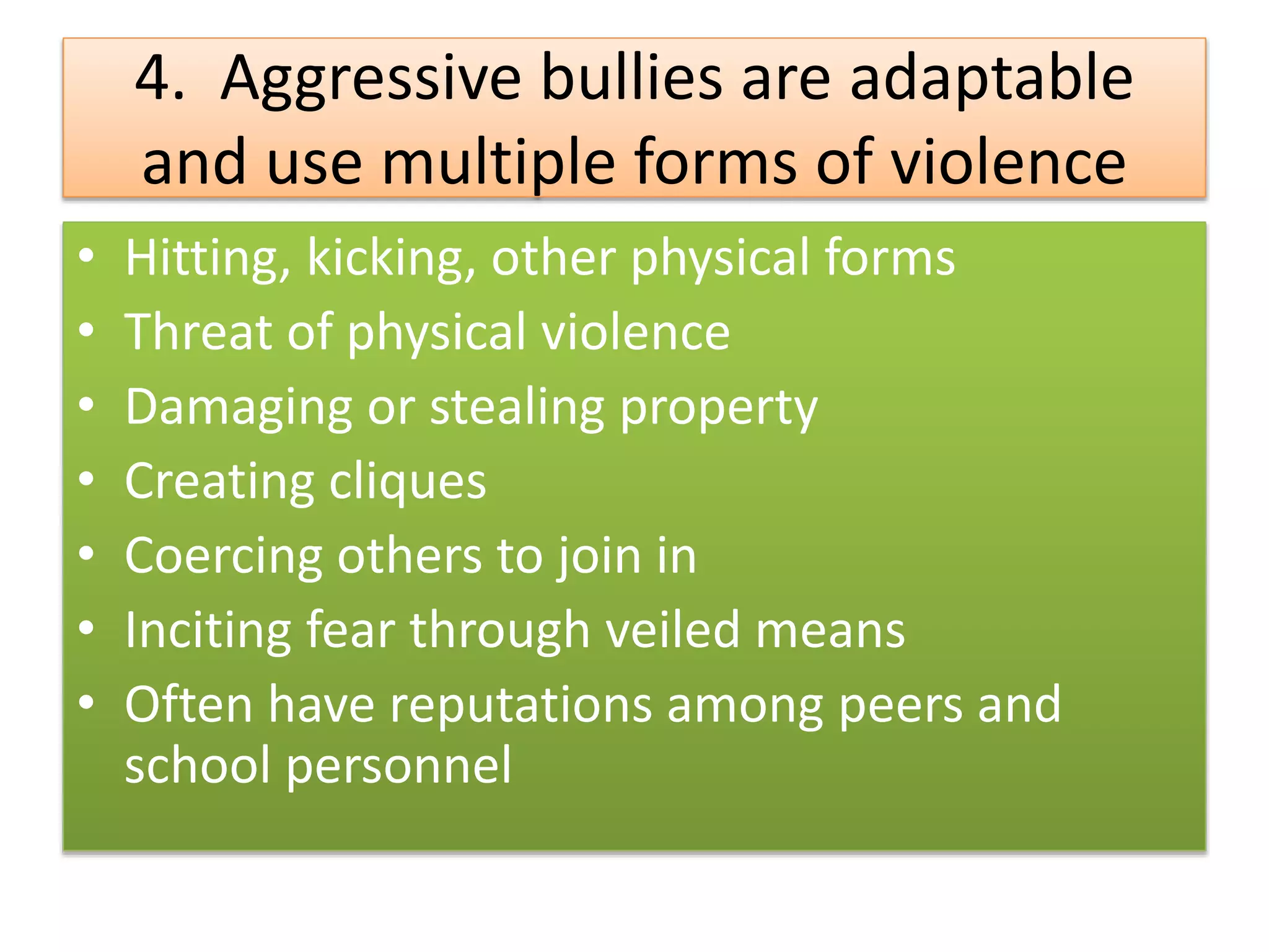 4. Aggressive bullies are adaptable
and use multiple forms of violence
• Hitting, kicking, other physical forms
• Threat of physical violence
• Damaging or stealing property
• Creating cliques
• Coercing others to join in
• Inciting fear through veiled means
• Often have reputations among peers and
school personnel
 