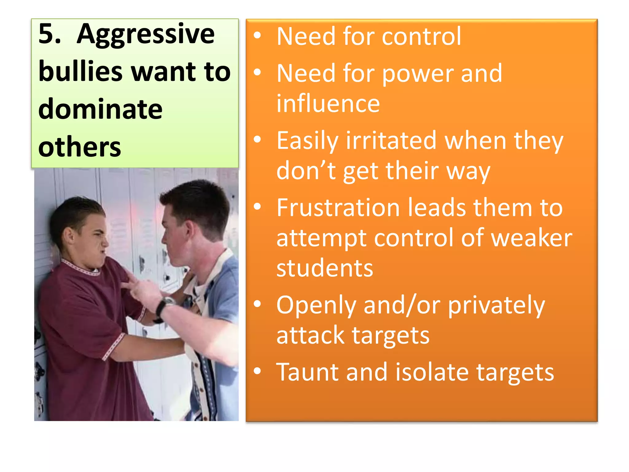 5. Aggressive
bullies want to
dominate
others
• Need for control
• Need for power and
influence
• Easily irritated when they
don’t get their way
• Frustration leads them to
attempt control of weaker
students
• Openly and/or privately
attack targets
• Taunt and isolate targets
 