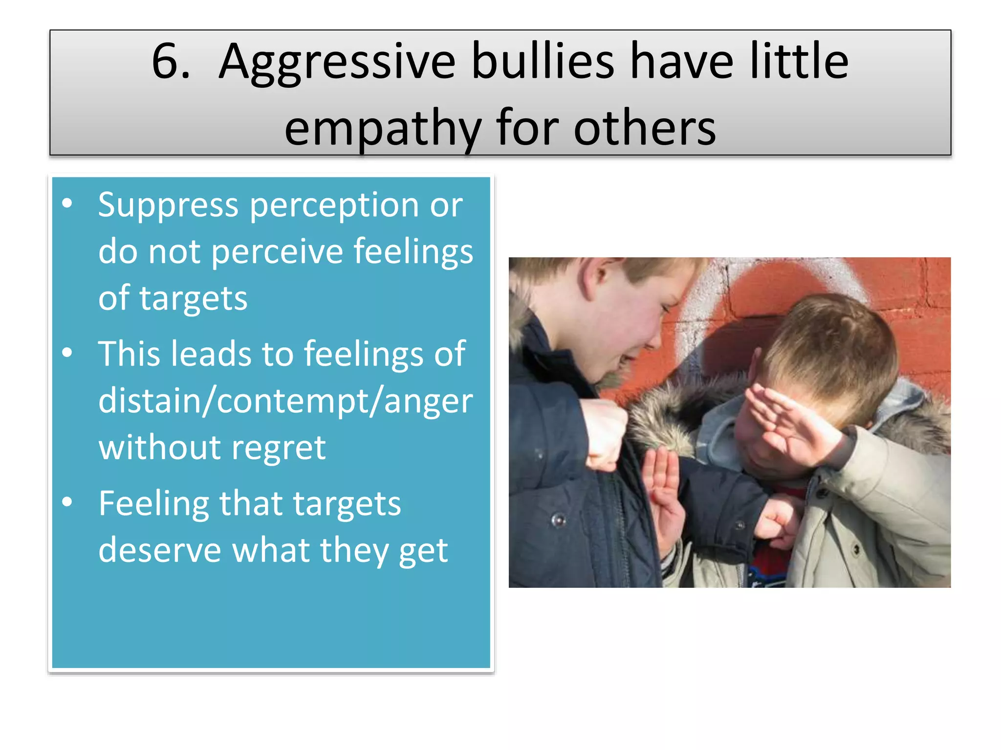 6. Aggressive bullies have little
empathy for others
• Suppress perception or
do not perceive feelings
of targets
• This leads to feelings of
distain/contempt/anger
without regret
• Feeling that targets
deserve what they get
 