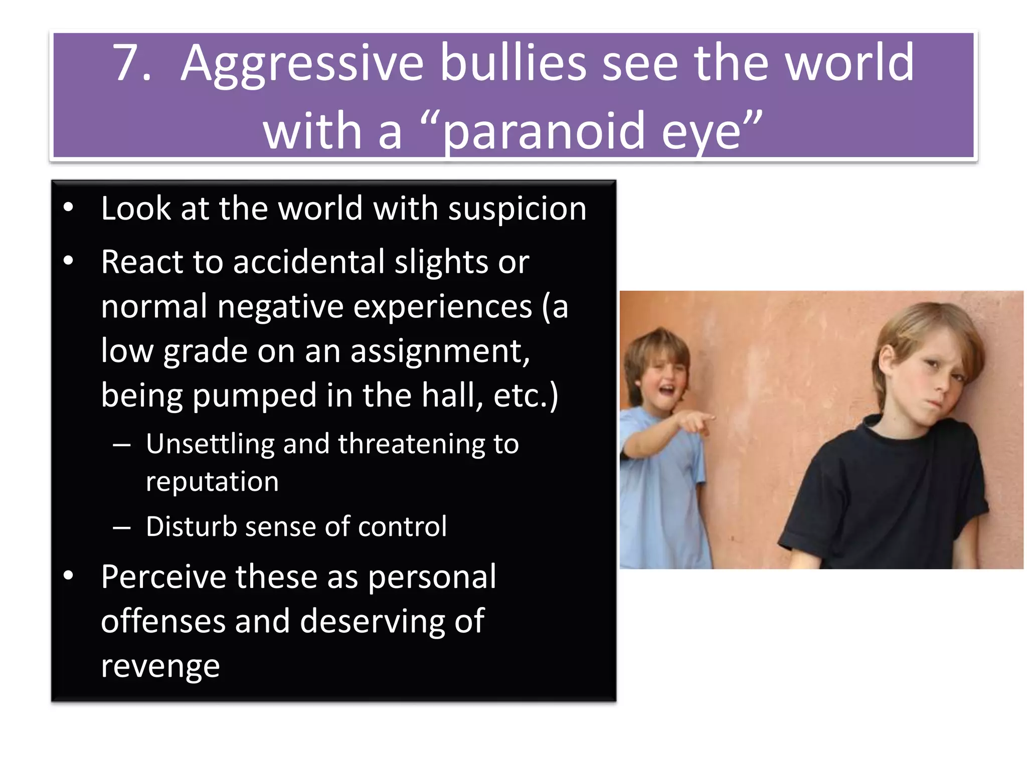 7. Aggressive bullies see the world
with a “paranoid eye”
• Look at the world with suspicion
• React to accidental slights or
normal negative experiences (a
low grade on an assignment,
being pumped in the hall, etc.)
– Unsettling and threatening to
reputation
– Disturb sense of control
• Perceive these as personal
offenses and deserving of
revenge
 