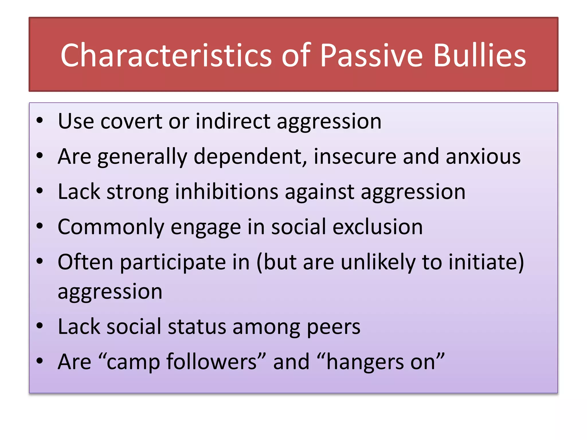 Characteristics of Passive Bullies
• Use covert or indirect aggression
• Are generally dependent, insecure and anxious
• Lack strong inhibitions against aggression
• Commonly engage in social exclusion
• Often participate in (but are unlikely to initiate)
aggression
• Lack social status among peers
• Are “camp followers” and “hangers on”
 