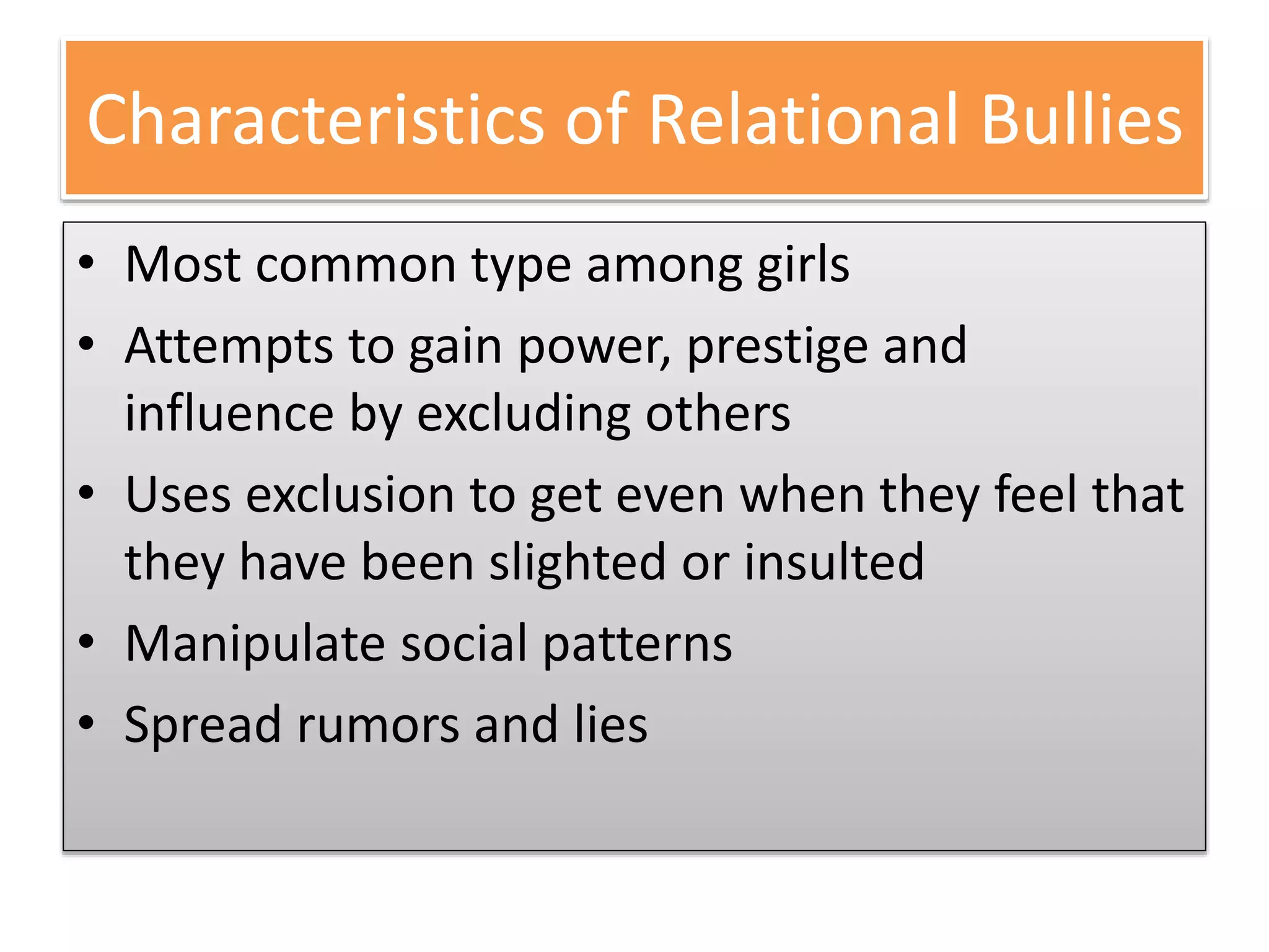 Characteristics of Relational Bullies
• Most common type among girls
• Attempts to gain power, prestige and
influence by excluding others
• Uses exclusion to get even when they feel that
they have been slighted or insulted
• Manipulate social patterns
• Spread rumors and lies
 