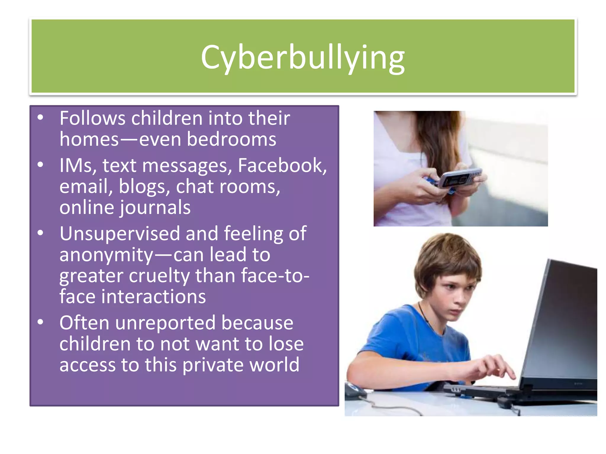 Cyberbullying
• Follows children into their
homes—even bedrooms
• IMs, text messages, Facebook,
email, blogs, chat rooms,
online journals
• Unsupervised and feeling of
anonymity—can lead to
greater cruelty than face-to-
face interactions
• Often unreported because
children to not want to lose
access to this private world
 