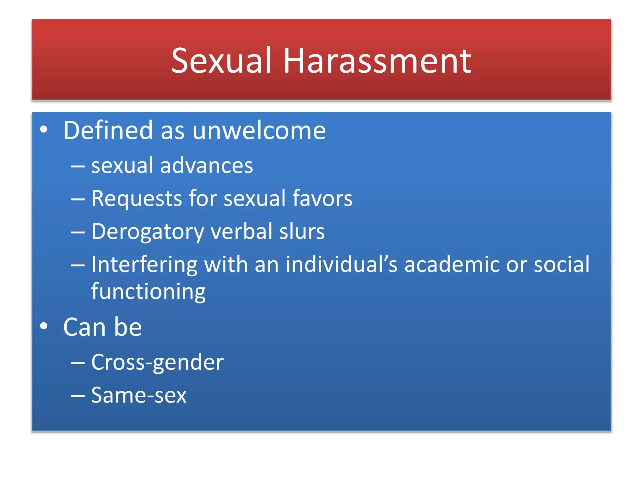 Sexual Harassment
• Defined as unwelcome
– sexual advances
– Requests for sexual favors
– Derogatory verbal slurs
– Interfering with an individual’s academic or social
functioning
• Can be
– Cross-gender
– Same-sex
 