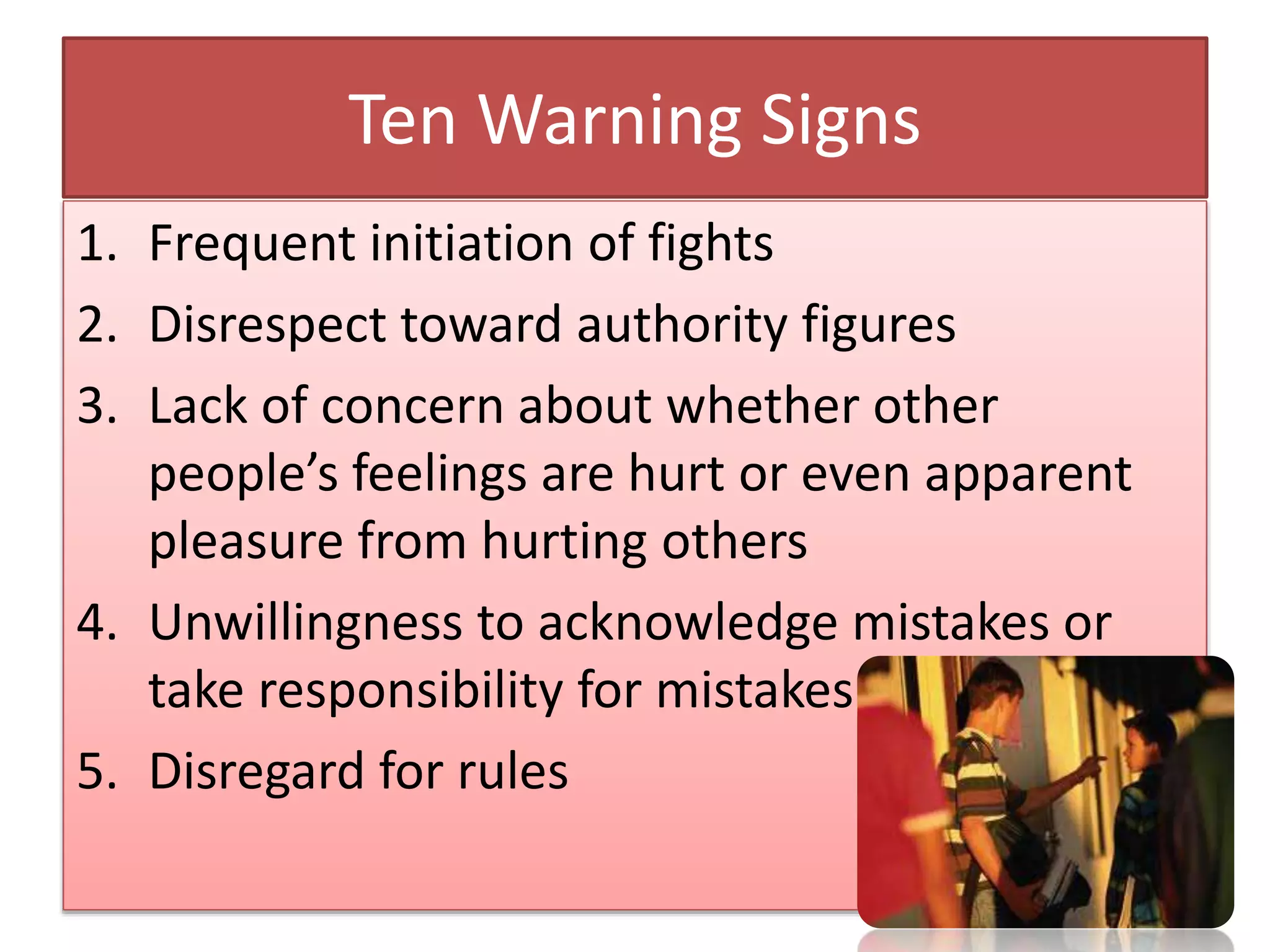 Ten Warning Signs
1. Frequent initiation of fights
2. Disrespect toward authority figures
3. Lack of concern about whether other
people’s feelings are hurt or even apparent
pleasure from hurting others
4. Unwillingness to acknowledge mistakes or
take responsibility for mistakes
5. Disregard for rules
 