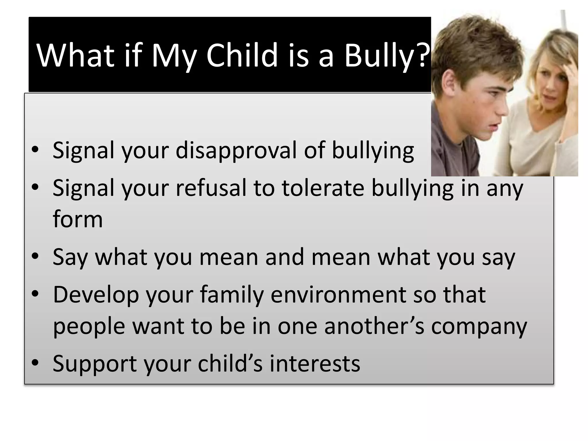 What if My Child is a Bully?
• Signal your disapproval of bullying
• Signal your refusal to tolerate bullying in any
form
• Say what you mean and mean what you say
• Develop your family environment so that
people want to be in one another’s company
• Support your child’s interests
 