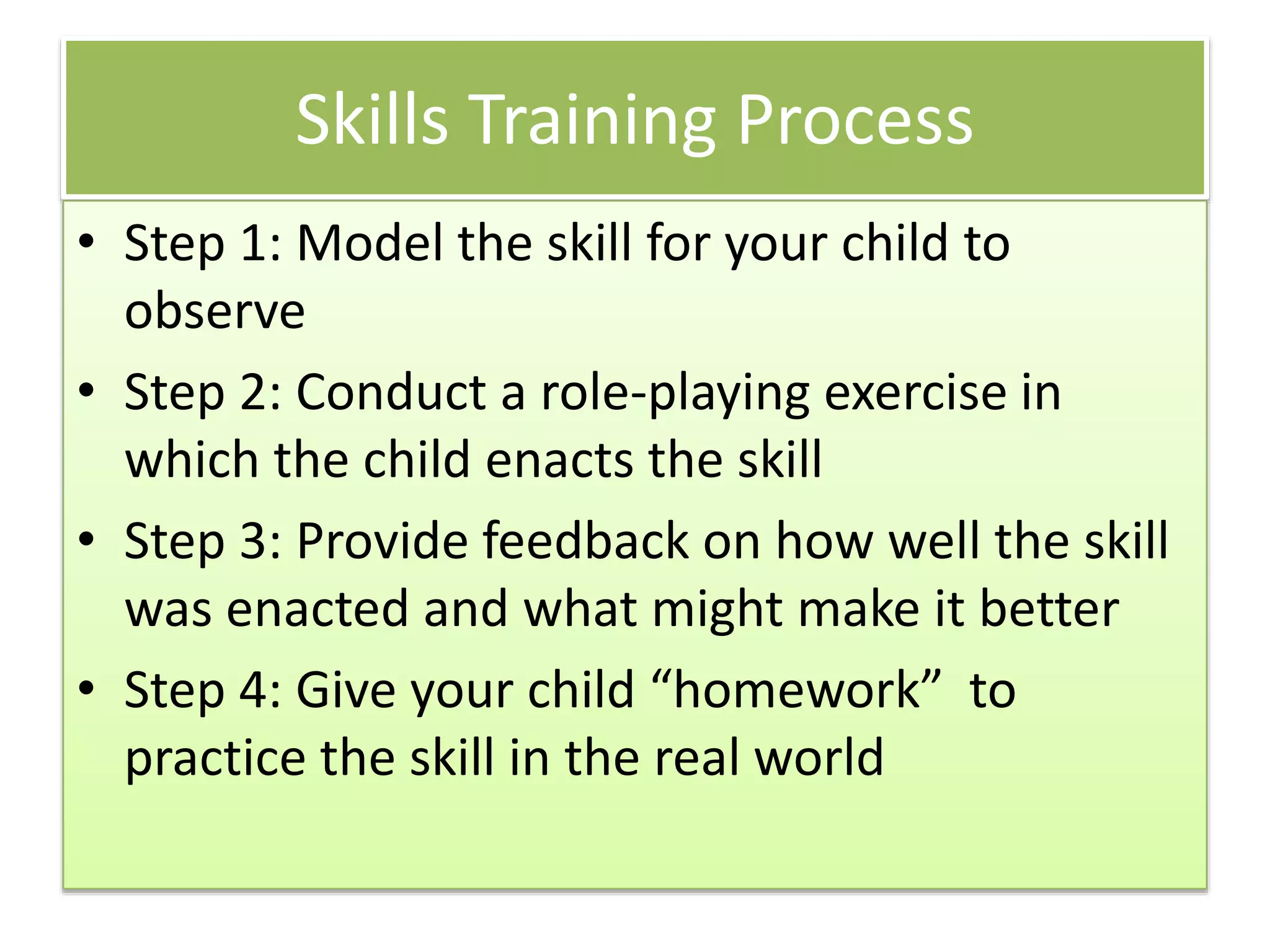 Skills Training Process
• Step 1: Model the skill for your child to
observe
• Step 2: Conduct a role-playing exercise in
which the child enacts the skill
• Step 3: Provide feedback on how well the skill
was enacted and what might make it better
• Step 4: Give your child “homework” to
practice the skill in the real world
 