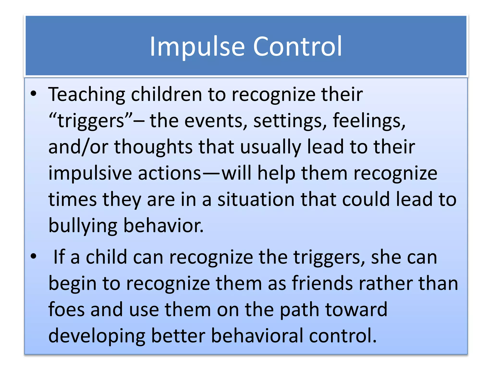 Impulse Control
• Teaching children to recognize their
“triggers”– the events, settings, feelings,
and/or thoughts that usually lead to their
impulsive actions—will help them recognize
times they are in a situation that could lead to
bullying behavior.
• If a child can recognize the triggers, she can
begin to recognize them as friends rather than
foes and use them on the path toward
developing better behavioral control.
 