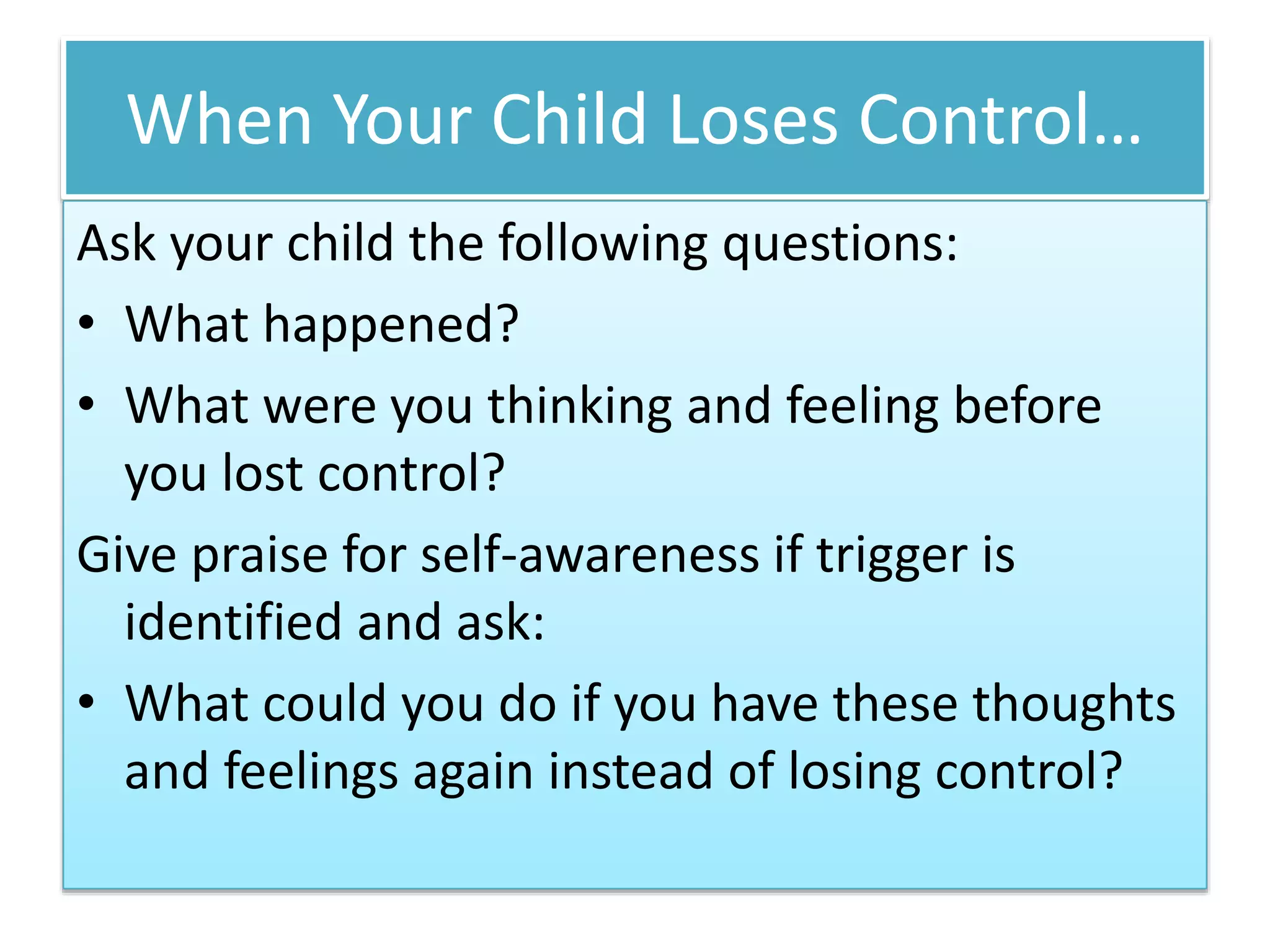 When Your Child Loses Control…
Ask your child the following questions:
• What happened?
• What were you thinking and feeling before
you lost control?
Give praise for self-awareness if trigger is
identified and ask:
• What could you do if you have these thoughts
and feelings again instead of losing control?
 