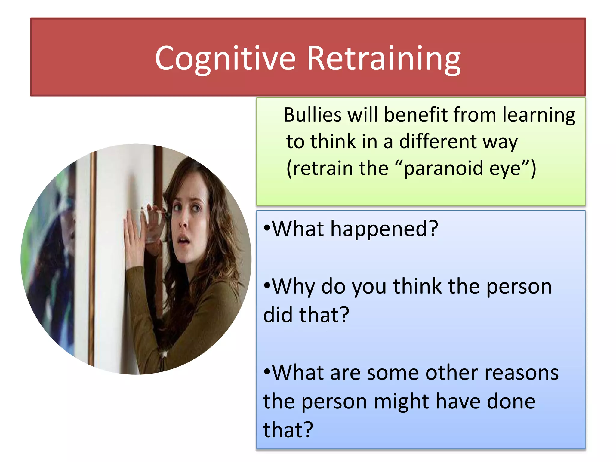Cognitive Retraining
Bullies will benefit from learning
to think in a different way
(retrain the “paranoid eye”)
•What happened?
•Why do you think the person
did that?
•What are some other reasons
the person might have done
that?
 
