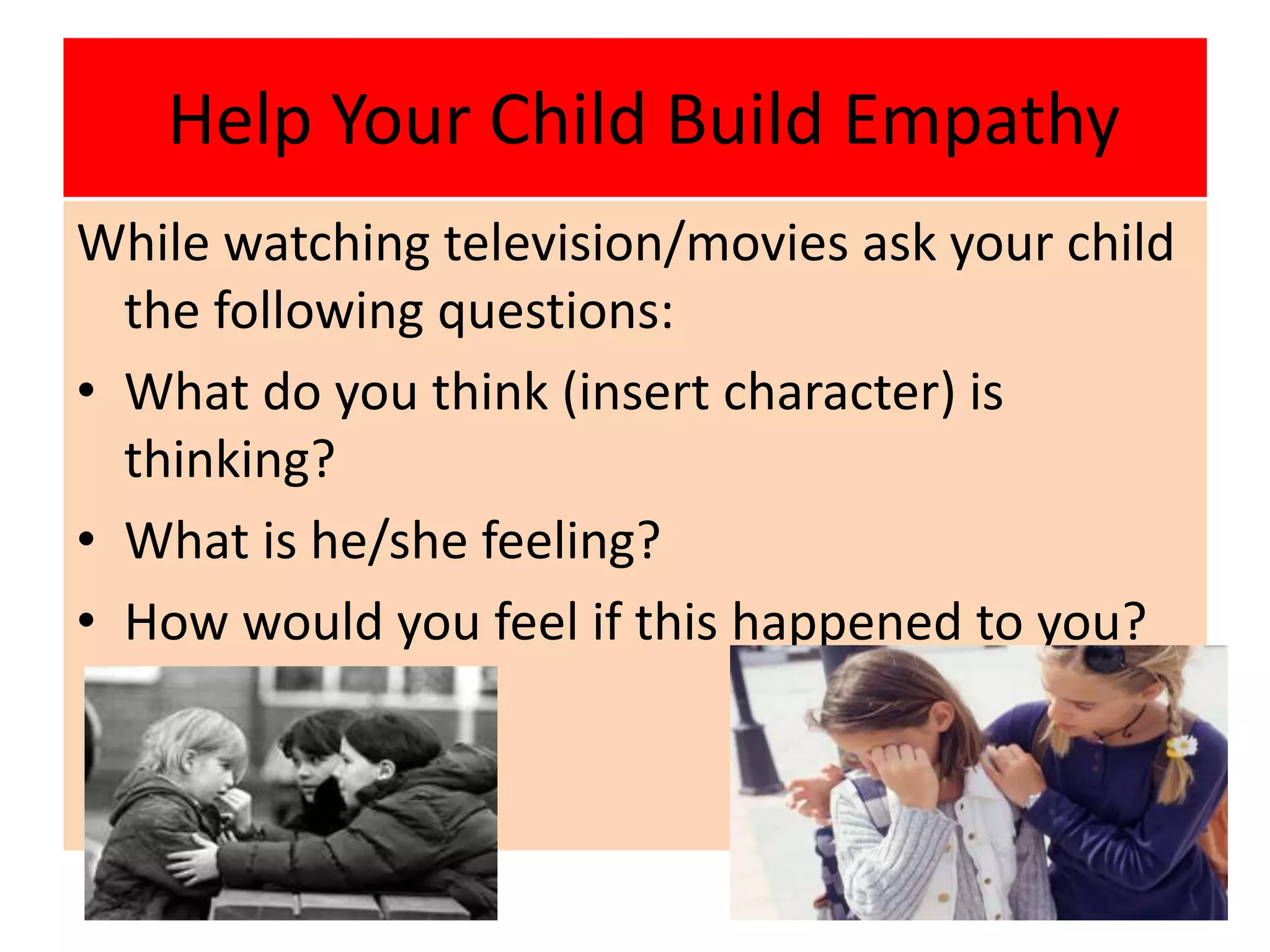 Help Your Child Build Empathy
While watching television/movies ask your child
the following questions:
• What do you think (insert character) is
thinking?
• What is he/she feeling?
• How would you feel if this happened to you?
 