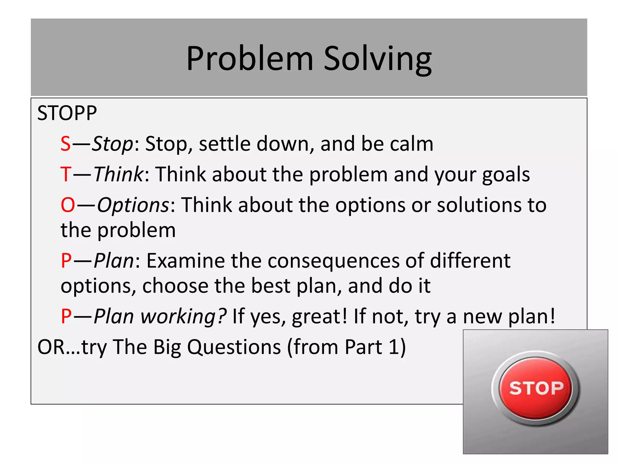 Problem Solving
STOPP
S—Stop: Stop, settle down, and be calm
T—Think: Think about the problem and your goals
O—Options: Think about the options or solutions to
the problem
P—Plan: Examine the consequences of different
options, choose the best plan, and do it
P—Plan working? If yes, great! If not, try a new plan!
OR…try The Big Questions (from Part 1)
 