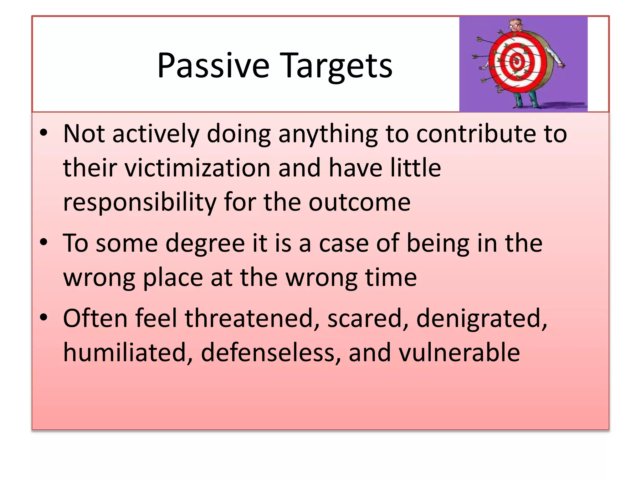 Passive Targets
• Not actively doing anything to contribute to
their victimization and have little
responsibility for the outcome
• To some degree it is a case of being in the
wrong place at the wrong time
• Often feel threatened, scared, denigrated,
humiliated, defenseless, and vulnerable
 