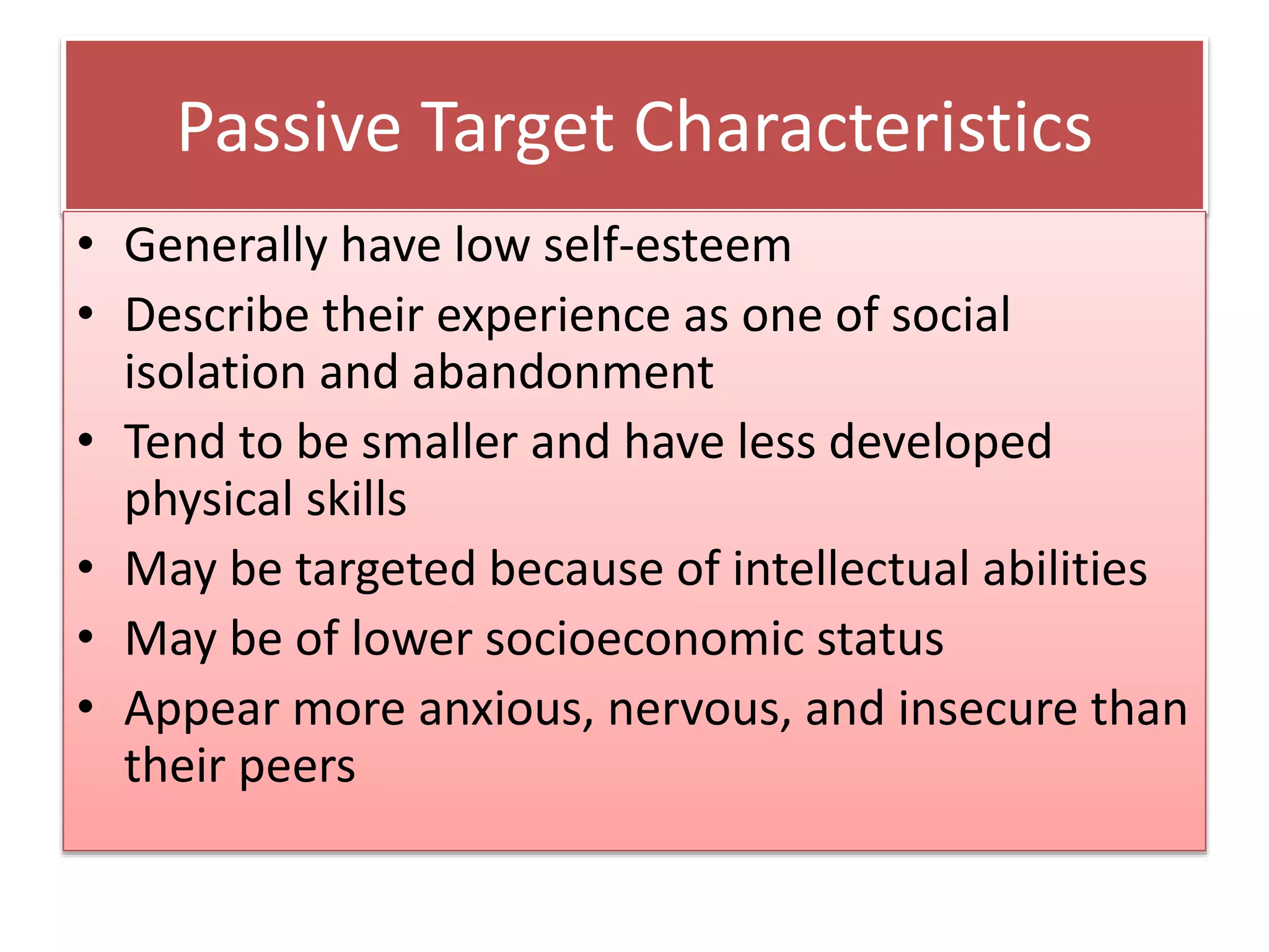 Passive Target Characteristics
• Generally have low self-esteem
• Describe their experience as one of social
isolation and abandonment
• Tend to be smaller and have less developed
physical skills
• May be targeted because of intellectual abilities
• May be of lower socioeconomic status
• Appear more anxious, nervous, and insecure than
their peers
 