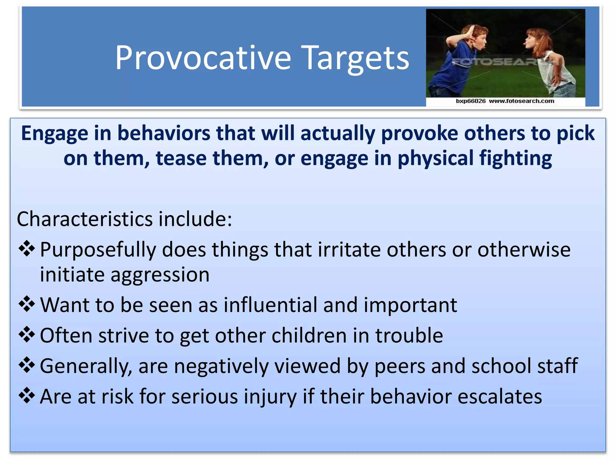 Provocative Targets
Engage in behaviors that will actually provoke others to pick
on them, tease them, or engage in physical fighting
Characteristics include:
Purposefully does things that irritate others or otherwise
initiate aggression
Want to be seen as influential and important
Often strive to get other children in trouble
Generally, are negatively viewed by peers and school staff
Are at risk for serious injury if their behavior escalates
 