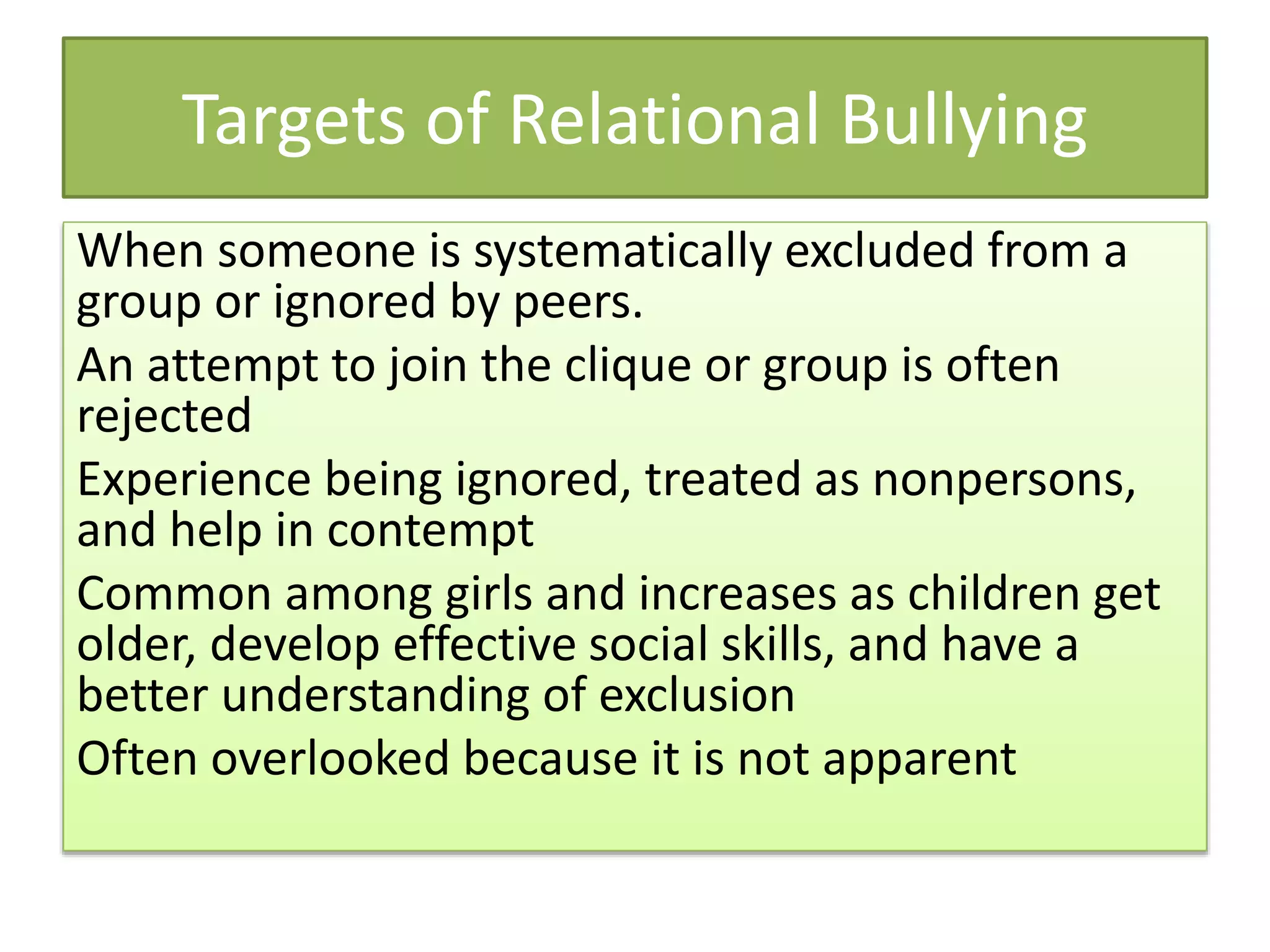 Targets of Relational Bullying
When someone is systematically excluded from a
group or ignored by peers.
An attempt to join the clique or group is often
rejected
Experience being ignored, treated as nonpersons,
and help in contempt
Common among girls and increases as children get
older, develop effective social skills, and have a
better understanding of exclusion
Often overlooked because it is not apparent
 