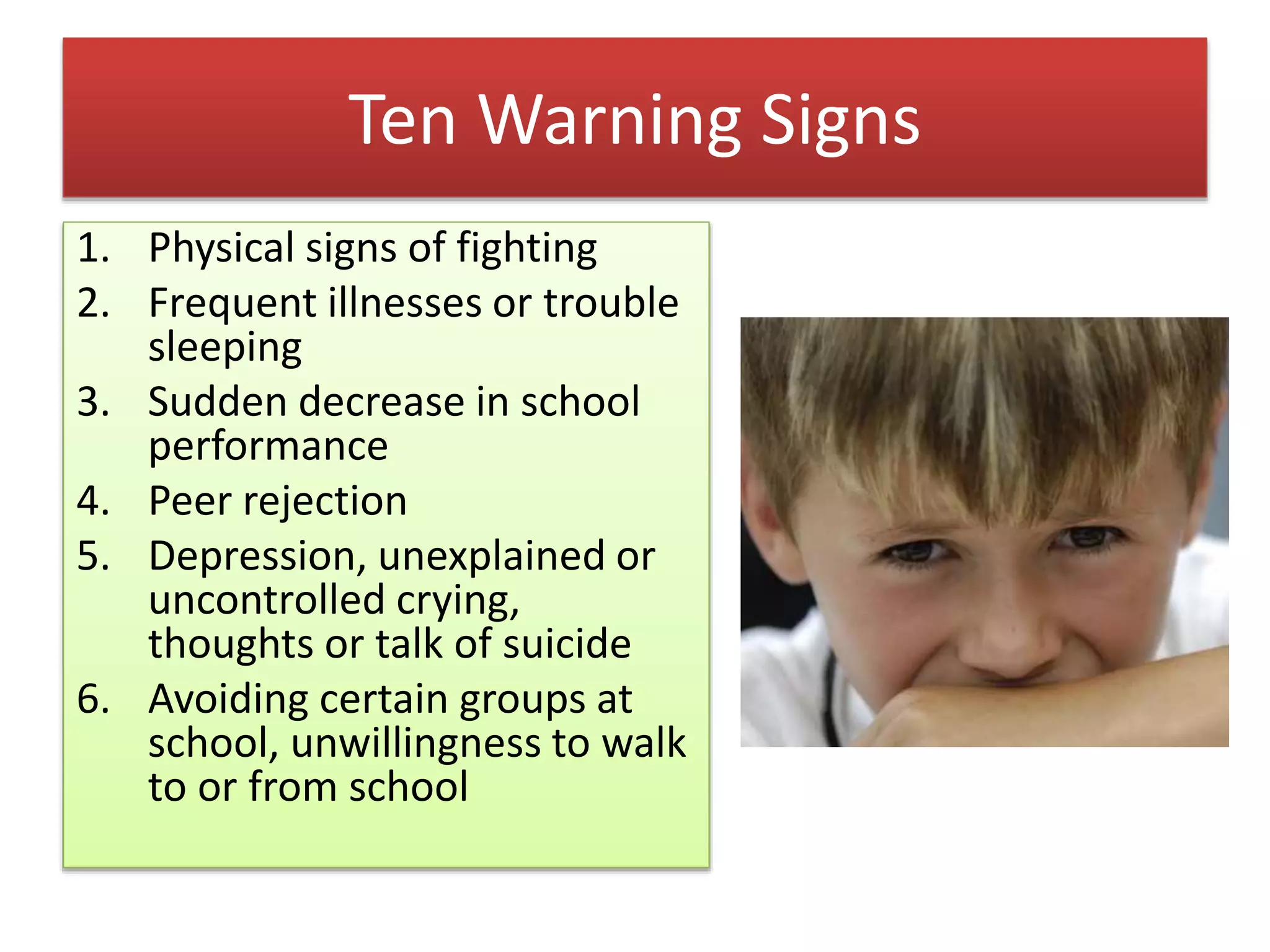 Ten Warning Signs
1. Physical signs of fighting
2. Frequent illnesses or trouble
sleeping
3. Sudden decrease in school
performance
4. Peer rejection
5. Depression, unexplained or
uncontrolled crying,
thoughts or talk of suicide
6. Avoiding certain groups at
school, unwillingness to walk
to or from school
 