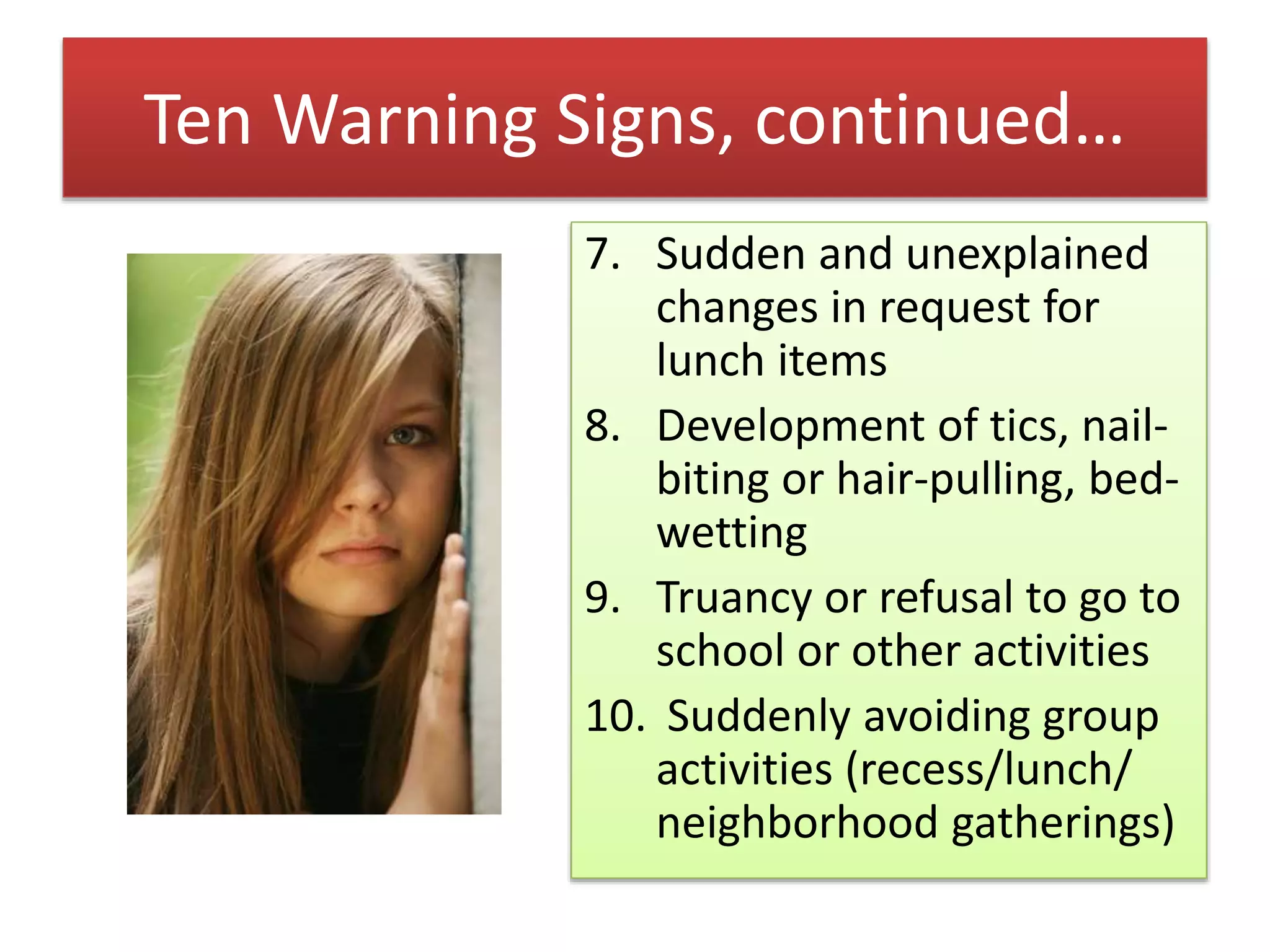 Ten Warning Signs, continued…
7. Sudden and unexplained
changes in request for
lunch items
8. Development of tics, nail-
biting or hair-pulling, bed-
wetting
9. Truancy or refusal to go to
school or other activities
10. Suddenly avoiding group
activities (recess/lunch/
neighborhood gatherings)
 