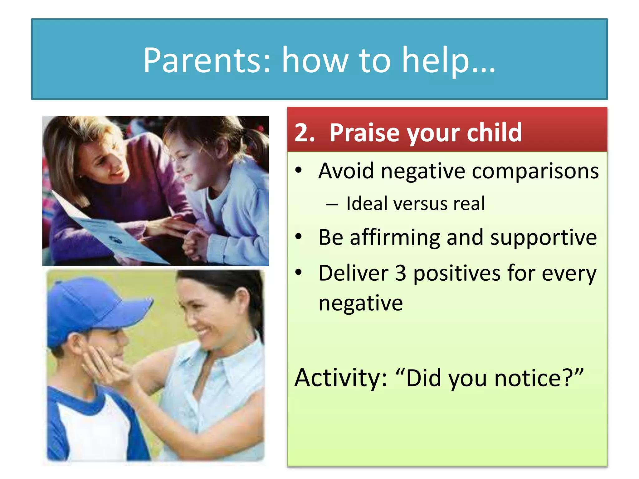 Parents: how to help…
2. Praise your child
• Avoid negative comparisons
– Ideal versus real
• Be affirming and supportive
• Deliver 3 positives for every
negative
Activity: “Did you notice?”
 