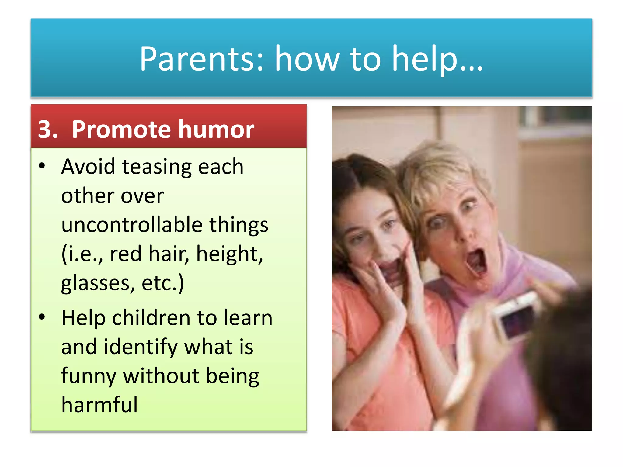 Parents: how to help…
3. Promote humor
• Avoid teasing each
other over
uncontrollable things
(i.e., red hair, height,
glasses, etc.)
• Help children to learn
and identify what is
funny without being
harmful
 