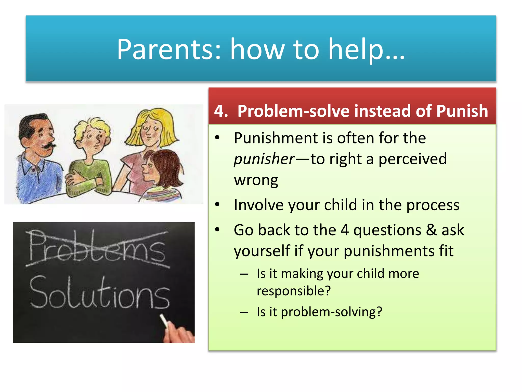 Parents: how to help…
4. Problem-solve instead of Punish
• Punishment is often for the
punisher—to right a perceived
wrong
• Involve your child in the process
• Go back to the 4 questions & ask
yourself if your punishments fit
– Is it making your child more
responsible?
– Is it problem-solving?
 