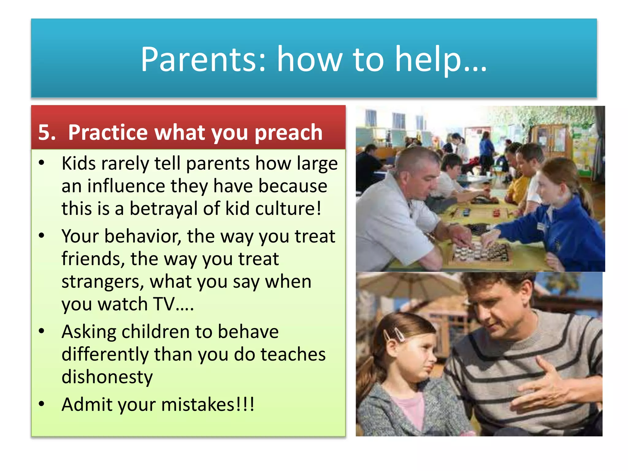 Parents: how to help…
5. Practice what you preach
• Kids rarely tell parents how large
an influence they have because
this is a betrayal of kid culture!
• Your behavior, the way you treat
friends, the way you treat
strangers, what you say when
you watch TV….
• Asking children to behave
differently than you do teaches
dishonesty
• Admit your mistakes!!!
 