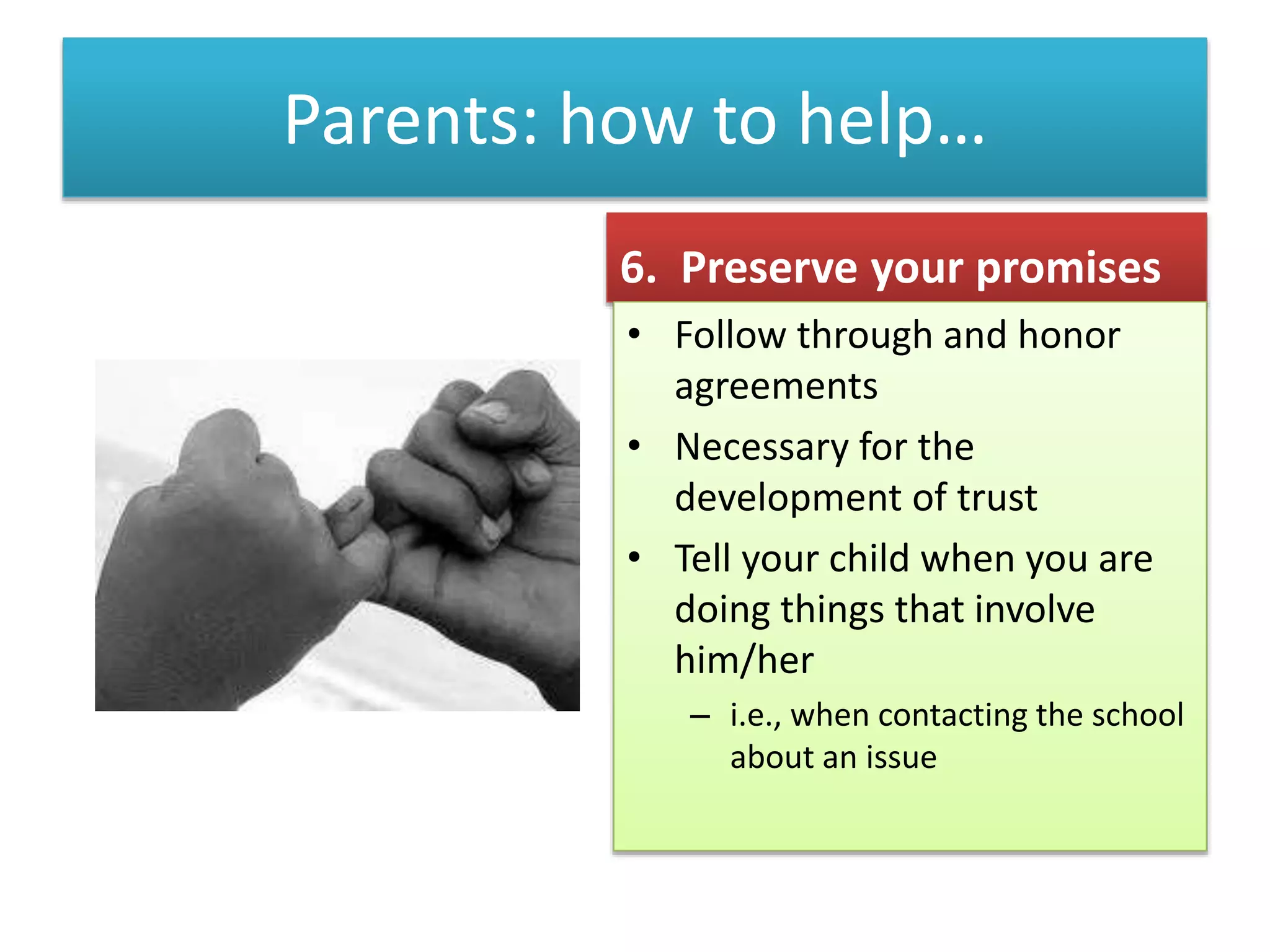 Parents: how to help…
6. Preserve your promises
• Follow through and honor
agreements
• Necessary for the
development of trust
• Tell your child when you are
doing things that involve
him/her
– i.e., when contacting the school
about an issue
 