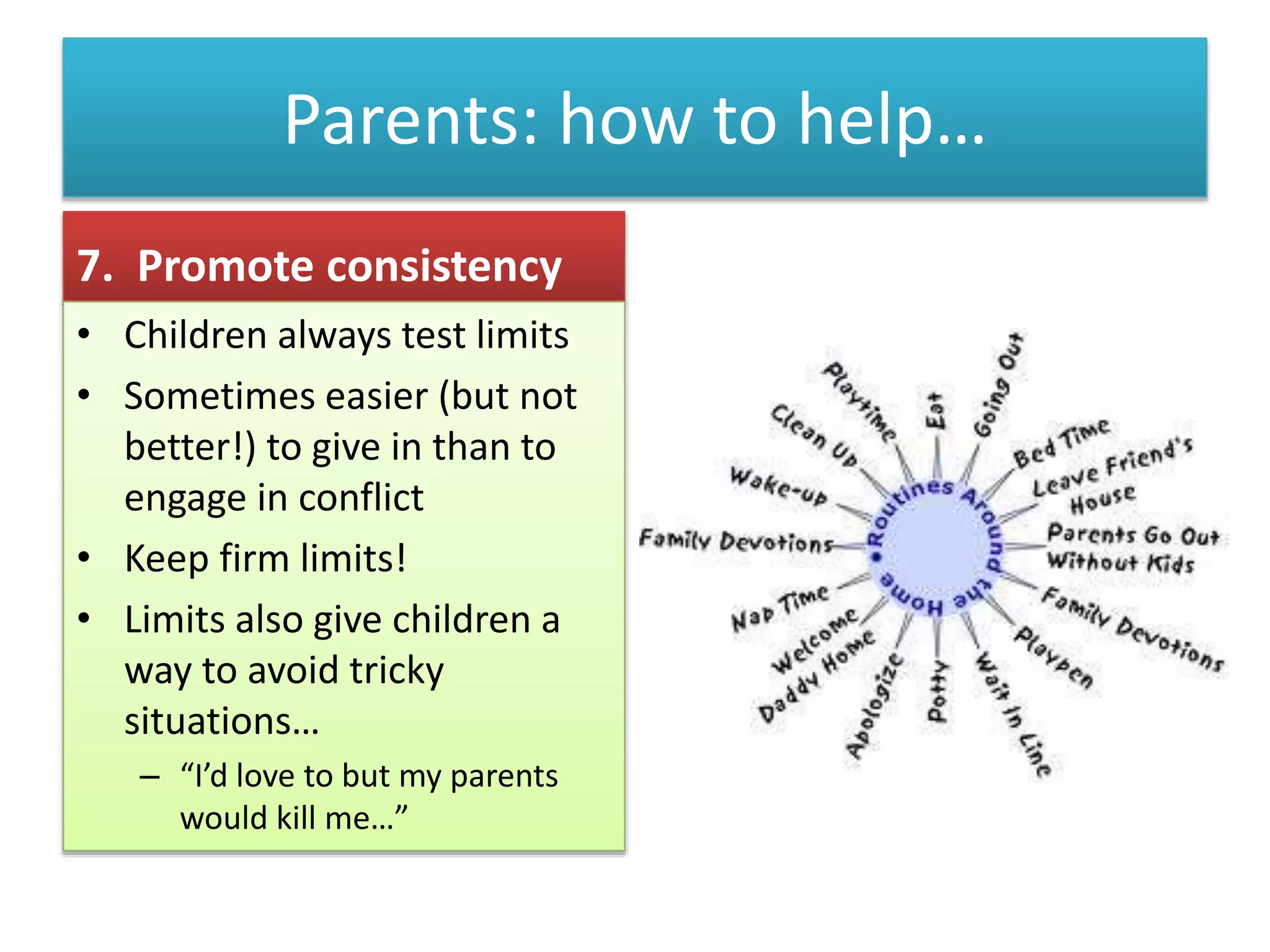 Parents: how to help…
7. Promote consistency
• Children always test limits
• Sometimes easier (but not
better!) to give in than to
engage in conflict
• Keep firm limits!
• Limits also give children a
way to avoid tricky
situations…
– “I’d love to but my parents
would kill me…”
 