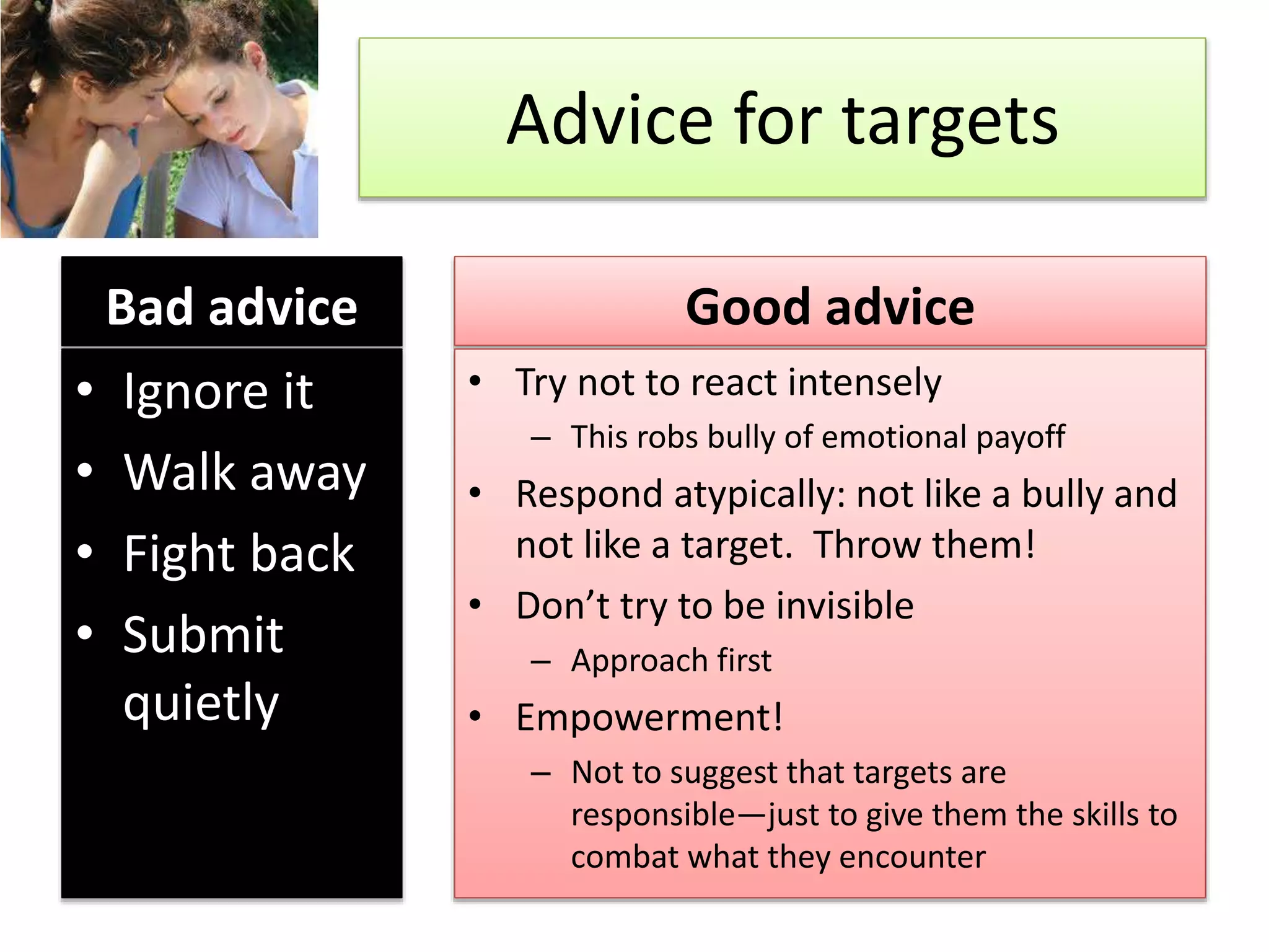 Advice for targets
Bad advice
• Ignore it
• Walk away
• Fight back
• Submit
quietly
Good advice
• Try not to react intensely
– This robs bully of emotional payoff
• Respond atypically: not like a bully and
not like a target. Throw them!
• Don’t try to be invisible
– Approach first
• Empowerment!
– Not to suggest that targets are
responsible—just to give them the skills to
combat what they encounter
 