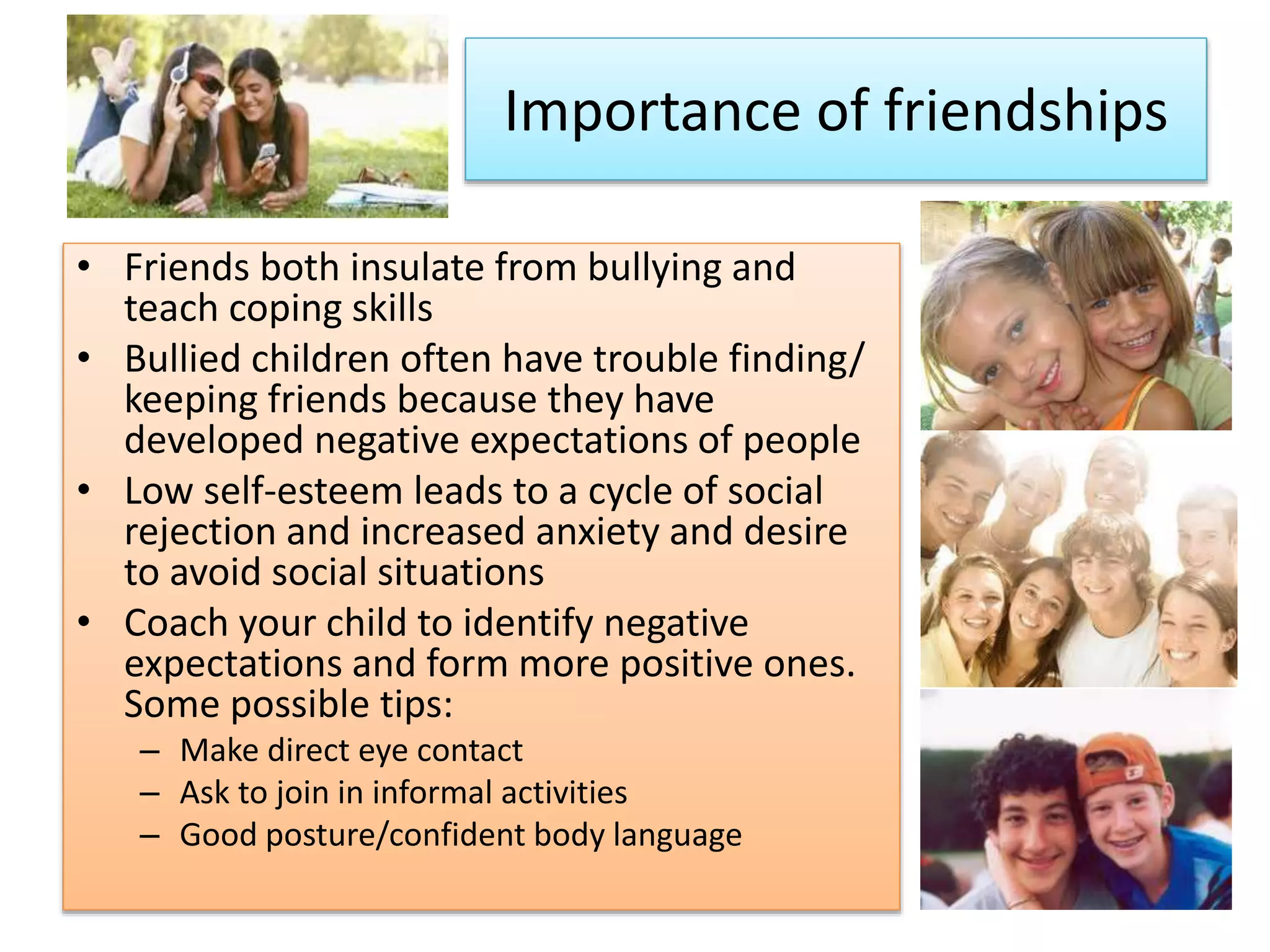 Importance of friendships
• Friends both insulate from bullying and
teach coping skills
• Bullied children often have trouble finding/
keeping friends because they have
developed negative expectations of people
• Low self-esteem leads to a cycle of social
rejection and increased anxiety and desire
to avoid social situations
• Coach your child to identify negative
expectations and form more positive ones.
Some possible tips:
– Make direct eye contact
– Ask to join in informal activities
– Good posture/confident body language
 