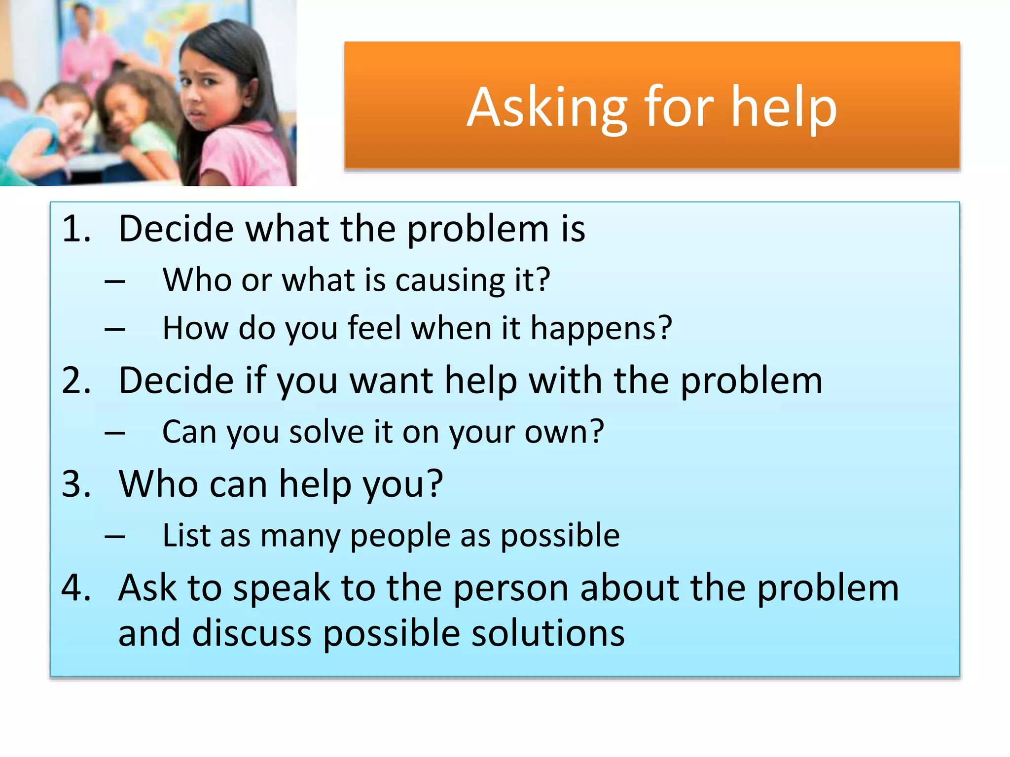 Asking for help
1. Decide what the problem is
– Who or what is causing it?
– How do you feel when it happens?
2. Decide if you want help with the problem
– Can you solve it on your own?
3. Who can help you?
– List as many people as possible
4. Ask to speak to the person about the problem
and discuss possible solutions
 