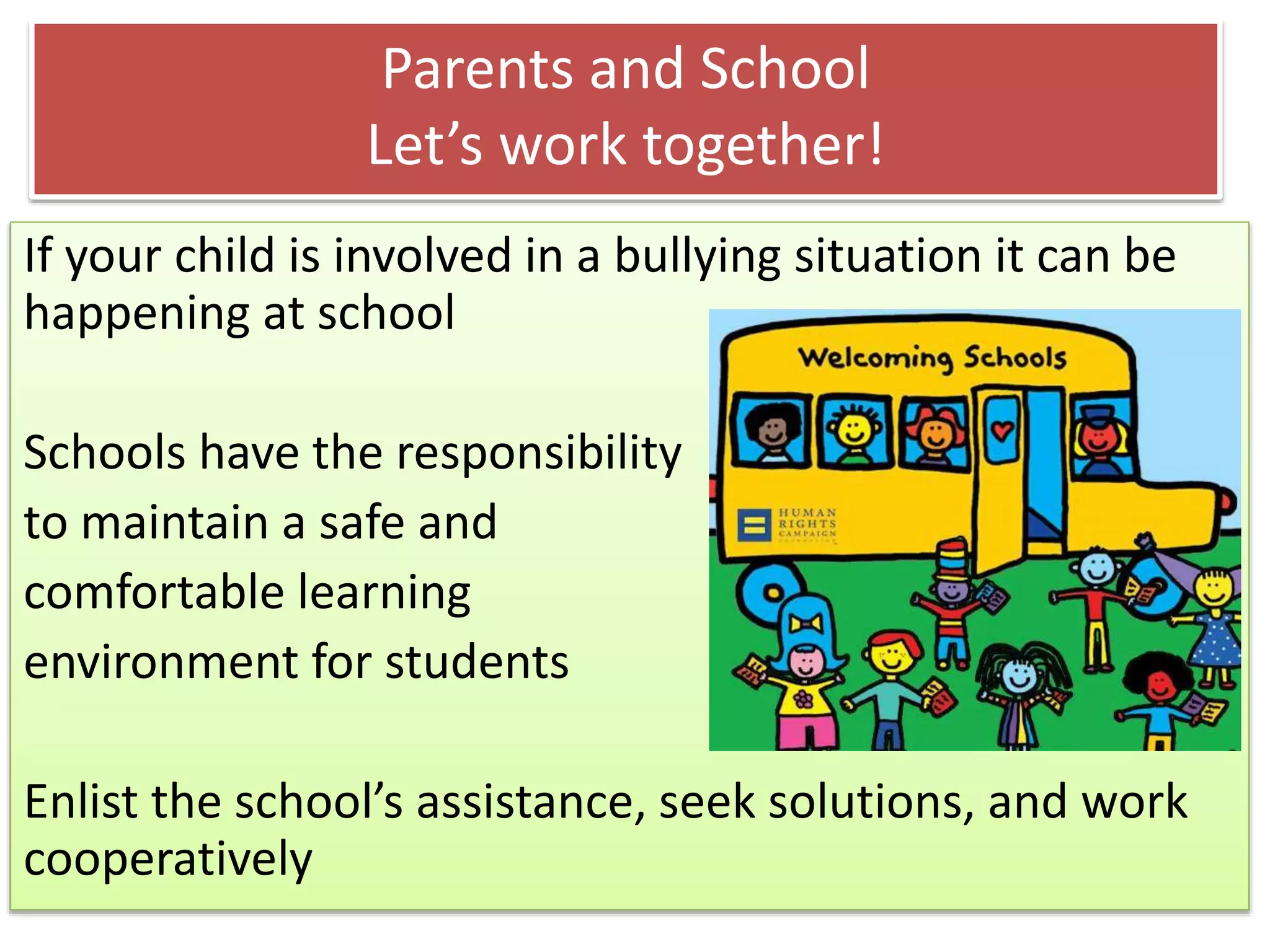 Parents and School
Let’s work together!
If your child is involved in a bullying situation it can be
happening at school
Schools have the responsibility
to maintain a safe and
comfortable learning
environment for students
Enlist the school’s assistance, seek solutions, and work
cooperatively
 