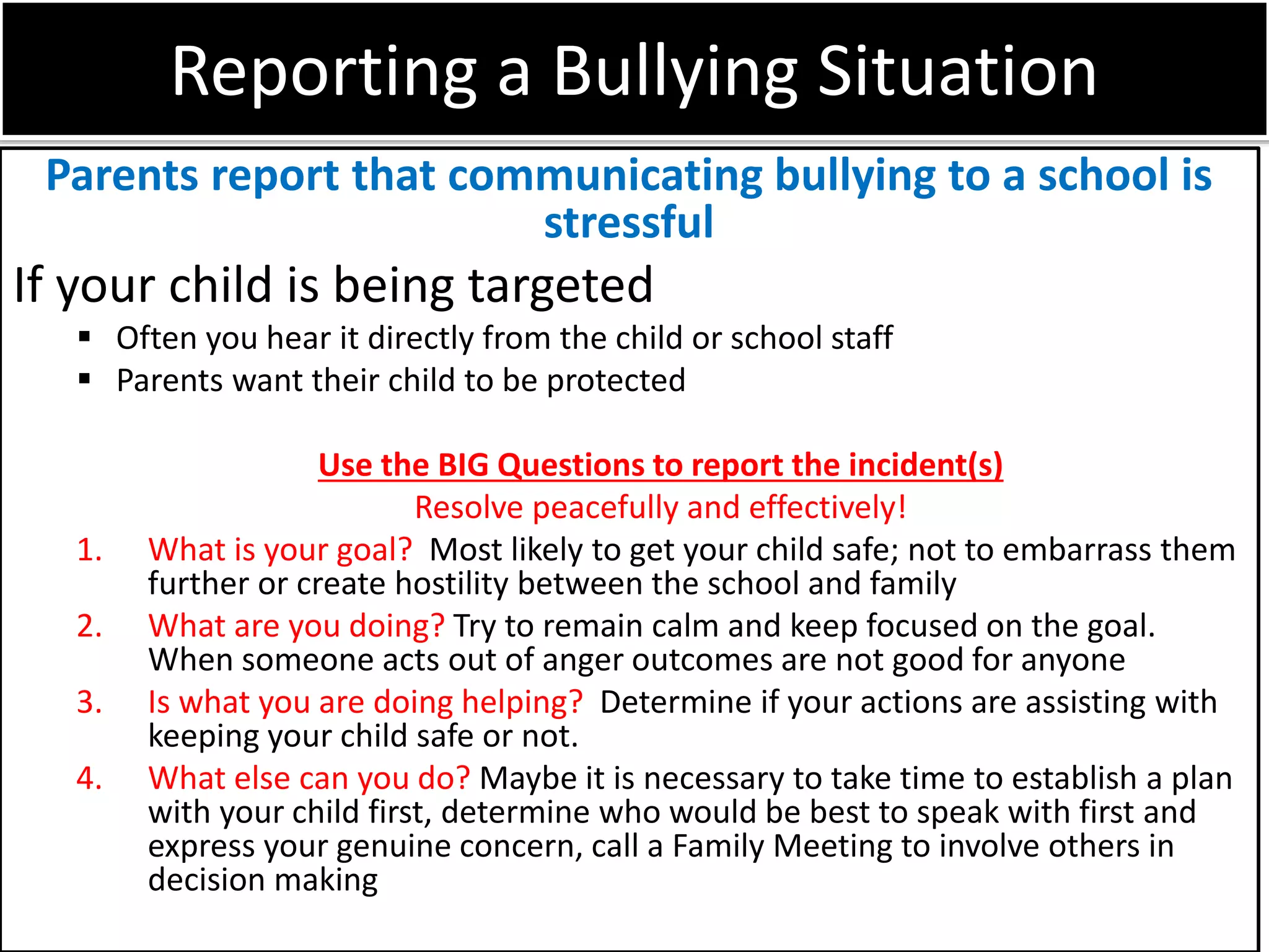 Reporting a Bullying Situation
Parents report that communicating bullying to a school is
stressful
If your child is being targeted
 Often you hear it directly from the child or school staff
 Parents want their child to be protected
Use the BIG Questions to report the incident(s)
Resolve peacefully and effectively!
1. What is your goal? Most likely to get your child safe; not to embarrass them
further or create hostility between the school and family
2. What are you doing? Try to remain calm and keep focused on the goal.
When someone acts out of anger outcomes are not good for anyone
3. Is what you are doing helping? Determine if your actions are assisting with
keeping your child safe or not.
4. What else can you do? Maybe it is necessary to take time to establish a plan
with your child first, determine who would be best to speak with first and
express your genuine concern, call a Family Meeting to involve others in
decision making
 