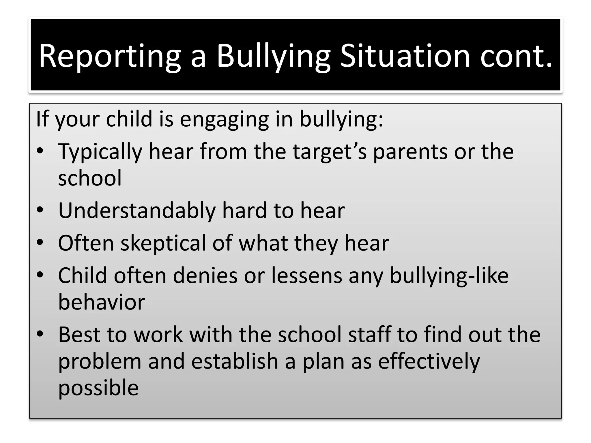 Reporting a Bullying Situation cont.
If your child is engaging in bullying:
• Typically hear from the target’s parents or the
school
• Understandably hard to hear
• Often skeptical of what they hear
• Child often denies or lessens any bullying-like
behavior
• Best to work with the school staff to find out the
problem and establish a plan as effectively
possible
 