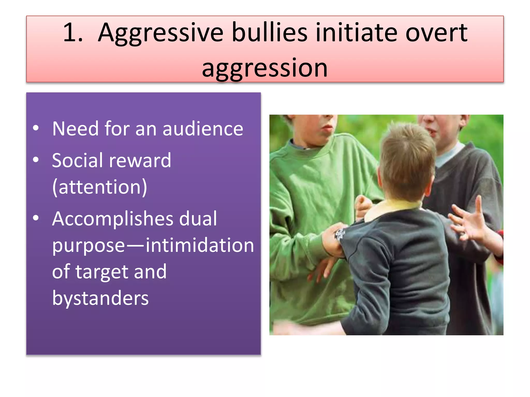 1. Aggressive bullies initiate overt
aggression
• Need for an audience
• Social reward
(attention)
• Accomplishes dual
purpose—intimidation
of target and
bystanders
 