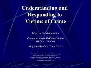 Understanding and  Responding to  Victims of Crime       Responses to Victimization   Communication with Crime Victims (Do’s and Don’ts)   Major Needs of the Crime Victim Center for Restorative Justice and Peacemaking, School of Social Work, University of Minnesota. Adapted from material by Dr. Marlene A. Young,  Exec. Director National Organization for Victims Assistance,  Frontiers and Fundamentals, 1993   