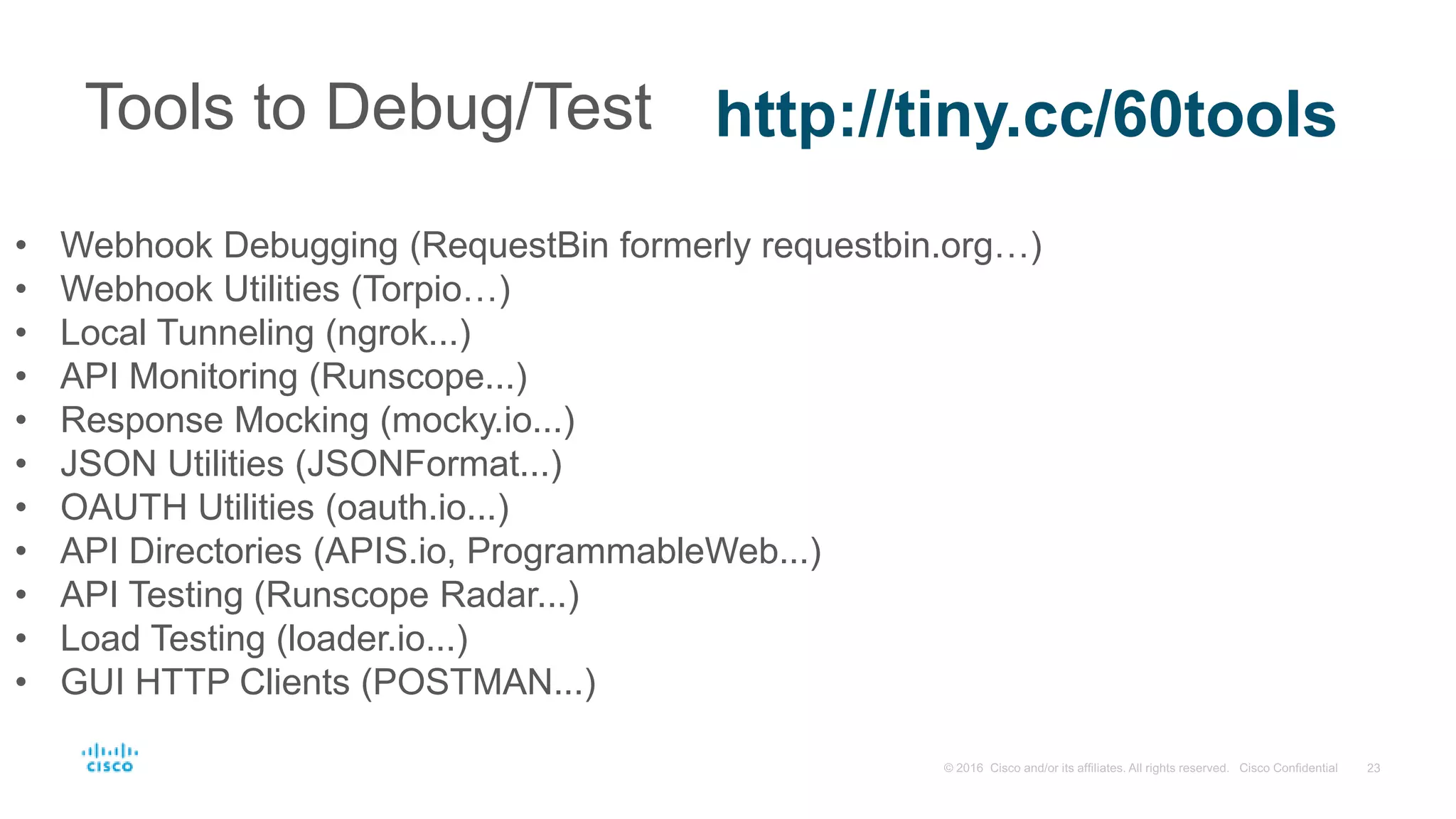 Tools to Debug/Test http://tiny.cc/60tools
• Webhook Debugging (RequestBin formerly requestbin.org…)
• Webhook Utilities (Torpio…)
• Local Tunneling (ngrok...)
• API Monitoring (Runscope...)
• Response Mocking (mocky.io...)
• JSON Utilities (JSONFormat...)
• OAUTH Utilities (oauth.io...)
• API Directories (APIS.io, ProgrammableWeb...)
• API Testing (Runscope Radar...)
• Load Testing (loader.io...)
• GUI HTTP Clients (POSTMAN...)
 