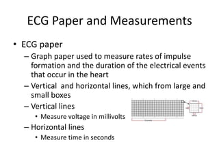 ECG Paper and Measurements
• ECG paper
  – Graph paper used to measure rates of impulse
    formation and the duration of the electrical events
    that occur in the heart
  – Vertical and horizontal lines, which from large and
    small boxes
  – Vertical lines
     • Measure voltage in millivolts
  – Horizontal lines
     • Measure time in seconds
 