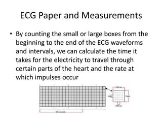 ECG Paper and Measurements
• By counting the small or large boxes from the
  beginning to the end of the ECG waveforms
  and intervals, we can calculate the time it
  takes for the electricity to travel through
  certain parts of the heart and the rate at
  which impulses occur
 