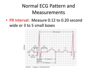 Normal ECG Pattern and
           Measurements
• PR Interval: Measure 0.12 to 0.20 second
  wide or 3 to 5 small boxes
 