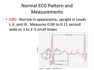 Normal ECG Pattern and
           Measurements
• QRS: Narrow in appearance, upright in Leads
  I, II, and III. Measures 0.04 to 0.11 second
  wide or 1 to 2 ½ small boxes
 