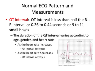 Normal ECG Pattern and
             Measurements
• QT interval: QT interval is less than half the R-
  R interval or 0.36 to 0.44 seconds or 9 to 11
  small boxes
  – The duration of the QT interval varies according to
    age, gender, and heart rate
     • As the heart rate increases
        – QT interval decreases
     • As the heart rate decreases
        – QT interval increases
 