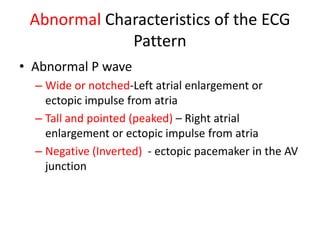 Abnormal Characteristics of the ECG
             Pattern
• Abnormal P wave
  – Wide or notched-Left atrial enlargement or
    ectopic impulse from atria
  – Tall and pointed (peaked) – Right atrial
    enlargement or ectopic impulse from atria
  – Negative (Inverted) - ectopic pacemaker in the AV
    junction
 