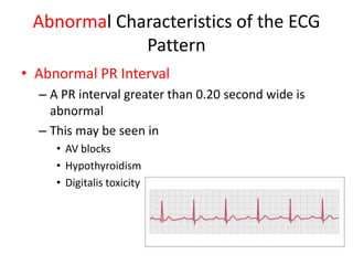 Abnormal Characteristics of the ECG
             Pattern
• Abnormal PR Interval
  – A PR interval greater than 0.20 second wide is
    abnormal
  – This may be seen in
     • AV blocks
     • Hypothyroidism
     • Digitalis toxicity
 