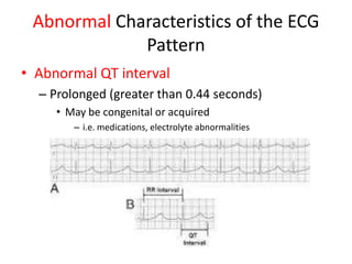 Abnormal Characteristics of the ECG
             Pattern
• Abnormal QT interval
  – Prolonged (greater than 0.44 seconds)
     • May be congenital or acquired
        – i.e. medications, electrolyte abnormalities
 