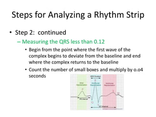 Steps for Analyzing a Rhythm Strip
• Step 2: continued
  – Measuring the QRS less than 0.12
     • Begin from the point where the first wave of the
       complex begins to deviate from the baseline and end
       where the complex returns to the baseline
     • Count the number of small boxes and multiply by o.o4
       seconds
 